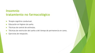 Insomnio
tratamiento no farmacológico
 Terapia cognitivo conductual.
 Educación en higiene de sueño.
 Técnicas de control de estímulos.
 Técnicas de restricción del sueño o del tiempo de permanencia en cama.
 Ejercicios de relajación.
 