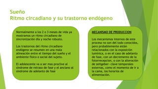 Sueño
Ritmo circadiano y su trastorno endógeno
Normalmente a los 2 o 3 meses de vida ya
mostramos un ritmo circadiano de
sincronización día y noche robusto.
Los trastornos del ritmo circadiano
endógeno se resumen en una mala
alineación entre el tiempo del sueño y el
ambiente físico o social del sujeto.
El adolescente va a ser mas proclive al
síndrome de retraso de fase y el anciano al
síndrome de adelanto de fase.
MECANISMO DE PRODUCCION
Los mecanismos internos de este
proceso no son del todo conocidos,
pero probablemente están
relacionados con la exposición
lumínica, o en el caso de adelanto
de fase, con un decremento de la
fotorrecepcion, o con la alteración
de zeitgeber- clave temporales
externas, como el momento de ir a
la cama, los horarios de
alimentación.
 