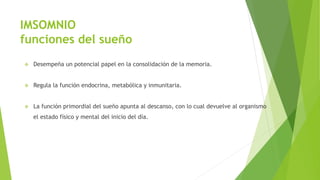 IMSOMNIO
funciones del sueño
 Desempeña un potencial papel en la consolidación de la memoria.
 Regula la función endocrina, metabólica y inmunitaria.
 La función primordial del sueño apunta al descanso, con lo cual devuelve al organismo
el estado físico y mental del inicio del día.
 