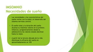 IMSOMNIO
Necesidades de sueño
• Las necesidades y las características del
sueño varían con la edad y el desarrollo del
sistema nervioso central.
• El sueño total y la duración del sueño
alcanza su máximos valores en la primera
infancia y progresivamente desde la
adolescencia los valores totales declinan
hasta la vejez.
• A partir de la tercera década de la vida
disminuye la eficacia del sueño en
aproximadamente un 10% .
 