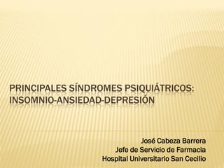 PRINCIPALES SÍNDROMES PSIQUIÁTRICOS:
INSOMNIO-ANSIEDAD-DEPRESIÓN


                              José Cabeza Barrera
                     Jefe de Servicio de Farmacia
                  Hospital Universitario San Cecilio
 
