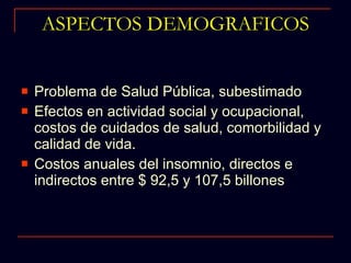 ASPECTOS DEMOGRAFICOS Problema de Salud Pública, subestimado Efectos en actividad social y ocupacional, costos de cuidados de salud, comorbilidad y calidad de vida. Costos anuales del insomnio, directos e indirectos entre $ 92,5 y 107,5 billones  