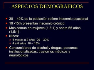 30 – 40% de la población refiere insomnio ocasional 10 -15% presentan insomnio crónico Más común en mujeres (1,3:1) y sobre 65 años (1,5:1)  Niños:  6 meses a 2 años  20 – 30% 4 a 8 años  10 – 15%  Consumidores de alcohol y drogas, personas institucionalizadas, trastornos médicos y neurológicos ASPECTOS DEMOGRAFICOS 