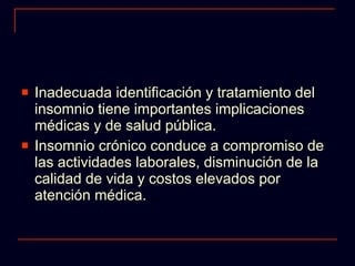 Inadecuada identificación y tratamiento del insomnio tiene importantes implicaciones médicas y de salud pública. Insomnio crónico conduce a compromiso de las actividades laborales, disminución de la calidad de vida y costos elevados por atención médica. 