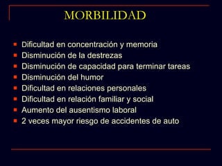 MORBILIDAD D ificultad en concentración y memoria Disminución de la destrezas  Disminución de capacidad para terminar tareas Disminución del humor Dificultad en relaciones personales Dificultad en relación familiar y social Aumento del ausentismo laboral 2 veces mayor riesgo de accidentes de auto 