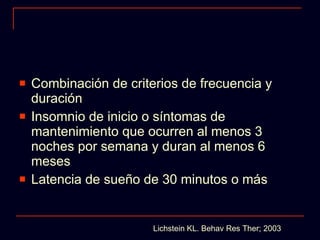 Combinación de criterios de frecuencia y duración Insomnio de inicio o síntomas de mantenimiento que ocurren al menos 3 noches por semana y duran al menos 6 meses Latencia de sueño de 30 minutos o más Lichstein KL. Behav Res Ther; 2003 