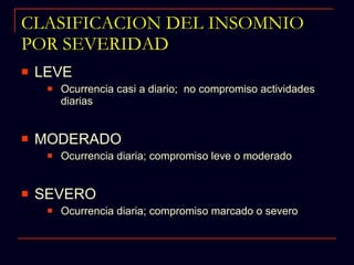 CLASIFICACION DEL INSOMNIO POR SEVERIDAD LEVE Ocurrencia casi a diario;  no compromiso actividades diarias MODERADO Ocurrencia diaria; compromiso leve o moderado SEVERO Ocurrencia diaria; compromiso marcado o severo 