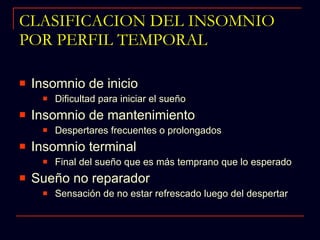 CLASIFICACION DEL INSOMNIO POR PERFIL TEMPORAL Insomnio de inicio Dificultad para iniciar el sueño Insomnio de mantenimiento Despertares frecuentes o prolongados Insomnio terminal Final del sueño que es más temprano que lo esperado Sueño no reparador Sensación de no estar refrescado luego del despertar 