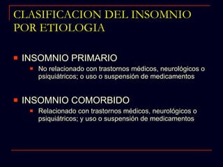 CLASIFICACION DEL INSOMNIO POR ETIOLOGIA INSOMNIO PRIMARIO No relacionado con trastornos médicos, neurológicos o psiquiátricos; o uso o suspensión de medicamentos INSOMNIO COMORBIDO Relacionado con trastornos médicos, neurológicos o psiquiátricos; y uso o suspensión de medicamentos 
