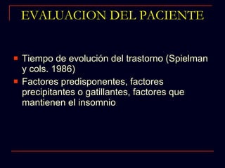 EVALUACION DEL PACIENTE Tiempo de evolución del trastorno (Spielman y cols. 1986) Factores predisponentes, factores precipitantes o gatillantes, factores que mantienen el insomnio 