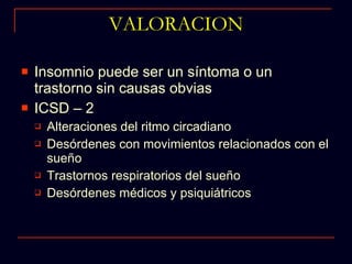 VALORACION Insomnio puede ser un síntoma o un trastorno sin causas obvias ICSD – 2 Alteraciones del ritmo circadiano Desórdenes con movimientos relacionados con el sueño Trastornos respiratorios del sueño Desórdenes médicos y psiquiátricos 