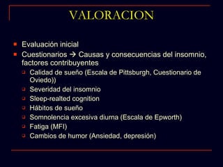 VALORACION Evaluación inicial Cuestionarios    Causas y consecuencias del insomnio, factores contribuyentes Calidad de sueño (Escala de Pittsburgh, Cuestionario de Oviedo)) Severidad del insomnio Sleep-realted cognition Hábitos de sueño Somnolencia excesiva diurna (Escala de Epworth) Fatiga (MFI) Cambios de humor (Ansiedad, depresión) 