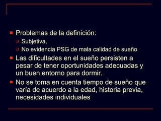 Problemas de la definición: Subjetiva,  No evidencia PSG de mala calidad de sueño Las dificultades en el sueño persisten a pesar de tener oportunidades adecuadas y un buen entorno para dormir. No se toma en cuenta tiempo de sueño que varía de acuerdo a la edad, historia previa, necesidades individuales 