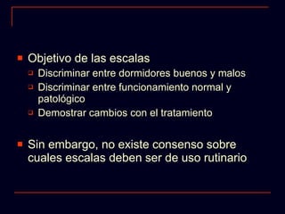 Objetivo de las escalas Discriminar entre dormidores buenos y malos Discriminar entre funcionamiento normal y patológico Demostrar cambios con el tratamiento Sin embargo, no existe consenso sobre cuales escalas deben ser de uso rutinario 