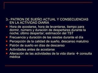 3.- PATRON DE SUEÑO ACTUAL Y CONSECUENCIAS EN LA ACTIVIDAD DIARIA Hora de acostarse, hora de levantarse, tiempo para dormir, número y duración de despertares durante la noche; último despertar; estimación del TST Frecuencia y duración de las siestas durante el día Percepción de la calidad de sueño, descanso matutino Patrón de sueño en días de descanso Actividades antes de acostarse Alteración de las actividades de la vida diaria    consulta médica  