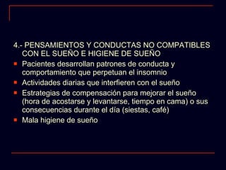 4.- PENSAMIENTOS Y CONDUCTAS NO COMPATIBLES CON EL SUEÑO E HIGIENE DE SUEÑO Pacientes desarrollan patrones de conducta y comportamiento que perpetuan el insomnio Actividades diarias que interfieren con el sueño Estrategias de compensación para mejorar el sueño (hora de acostarse y levantarse, tiempo en cama) o sus consecuencias durante el día (siestas, café) Mala higiene de sueño 