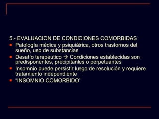 5.- EVALUACION DE CONDICIONES COMORBIDAS  Patología médica y psiquiátrica, otros trastornos del sueño, uso de substancias Desafío terapéutico    Condiciones establecidas son predisponentes, precipitantes o perpetuantes Insomnio puede persistir luego de resolución y requiere tratamiento independiente “ INSOMNIO COMORBIDO” 