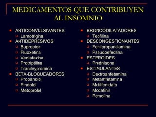 MEDICAMENTOS QUE CONTRIBUYEN AL INSOMNIO ANTICONVULSIVANTES Lamotrigina ANTIDEPRESIVOS Bupropion Fluoxetina Venlafaxina Protriptilina Tranileypromina BETA-BLOQUEADORES Propanolol Pindolol Metoprolol BRONCODILATADORES Teofilina DESCONGESTIONANTES Fenilpropanolamina Pseudoefedrina ESTEROIDES Prednisona ESTIMULANTES Dextroanfetamina Metamfetamina Metilfenidato Modafinil Pemolina 
