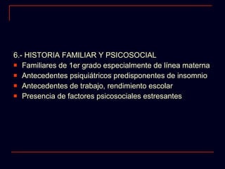 6.- HISTORIA FAMILIAR Y PSICOSOCIAL Familiares de 1er grado especialmente de línea materna Antecedentes psiquiátricos predisponentes de insomnio Antecedentes de trabajo, rendimiento escolar Presencia de factores psicosociales estresantes  