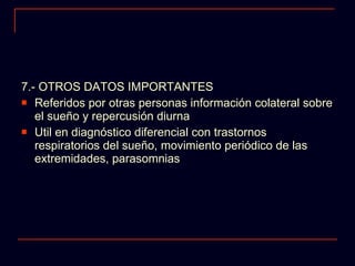 7.- OTROS DATOS IMPORTANTES Referidos por otras personas información colateral sobre el sueño y repercusión diurna Util en diagnóstico diferencial con trastornos respiratorios del sueño, movimiento periódico de las extremidades, parasomnias 