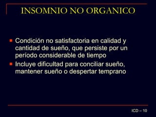 INSOMNIO NO ORGANICO Condición no satisfactoria en calidad y cantidad de sueño, que persiste por un período considerable de tiempo Incluye dificultad para conciliar sueño, mantener sueño o despertar temprano ICD – 10 