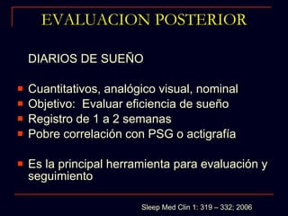 EVALUACION POSTERIOR DIARIOS DE SUEÑO Cuantitativos, analógico visual, nominal Objetivo:  Evaluar eficiencia de sueño Registro de 1 a 2 semanas Pobre correlación con PSG o actigrafía Es la principal herramienta para evaluación y seguimiento Sleep Med Clin 1: 319 – 332; 2006 
