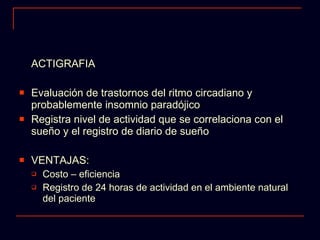 ACTIGRAFIA Evaluación de trastornos del ritmo circadiano y probablemente insomnio paradójico Registra nivel de actividad que se correlaciona con el sueño y el registro de diario de sueño VENTAJAS: Costo – eficiencia Registro de 24 horas de actividad en el ambiente natural del paciente 