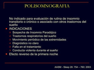 POLISOMNOGRAFIA No indicado para evaluación de rutina de insomnio transitorio o crónico o asociado con otros trastornos del sueño  INDICACIONES Sospecha de Insomnio Paradójico  Trastornos respiratorios del sueño Movimiento periódico de las extremidades Diagnóstico no claro Falla en el tratamiento Conducta violenta durante el sueño Efecto reverso de la primera noche AASM - Sleep 26: 754 – 760; 2003 
