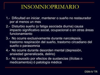 INSOMNIOPRIMARIO 1.-  Dificultad en iniciar, mantener o sueño no restaurador por al menos un mes 2.-  Disturbio sueño (o fatiga asociada diurna) causa impacto significativo social, ocupacional o en otras áreas funcionamiento 3.-  No ocurre exclusivamente durante narcolepsia, trastorno respiración del sueño, trastorno circadiano del sueño o parasomnia 4.-  No ocurre durante desorden mental (depresión, ansiedad generalizada, delirio) 5.-  No causado por efectos de sustancias (ilícitas o medicamentos) ó patología médica DSM-IV TR 