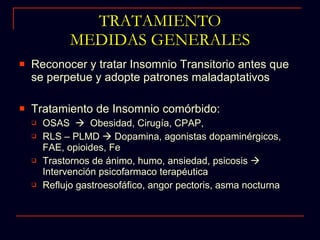 TRATAMIENTO MEDIDAS GENERALES Reconocer y tratar Insomnio Transitorio antes que se perpetue y adopte patrones maladaptativos Tratamiento de Insomnio comórbido: OSAS     Obesidad, Cirugía, CPAP,  RLS – PLMD    Dopamina, agonistas dopaminérgicos, FAE, opioides, Fe Trastornos de ánimo, humo, ansiedad, psicosis    Intervención psicofarmaco terapéutica Reflujo gastroesofáfico, angor pectoris, asma nocturna 
