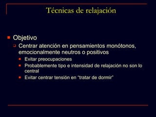 Técnicas de relajación Objetivo Centrar atención en pensamientos monótonos, emocionalmente neutros o positivos Evitar preocupaciones  Probablemente tipo e intensidad de relajación no son lo central  Evitar centrar tensión en “tratar de dormir” 