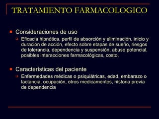 TRATAMIENTO FARMACOLOGICO Consideraciones de uso Eficacia hipnótica, perfil de absorción y eliminación, inicio y duración de acción, efecto sobre etapas de sueño, riesgos de tolerancia, dependencia y suspensión, abuso potencial, posibles interacciones farmacológicas, costo. Características del paciente Enfermedades médicas o psiquiátricas, edad, embarazo o lactancia, ocupación, otros medicamentos, historia previa de dependencia 
