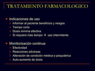 TRATAMIENTO FARMACOLOGICO Indicaciones de uso Informar al paciente beneficios y riesgos Tiempo corto Dosis mínima efectiva Si requiere más tiempo     uso intermitente Monitorización continua Efectividad Reacciones adversas Alteración de condición médica o psiquiátrica Auto-aumento de dosis 