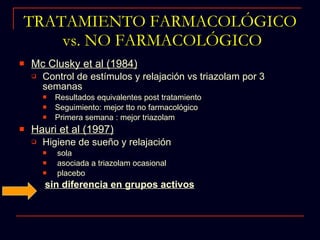 TRATAMIENTO FARMACOLÓGICO  vs. NO FARMACOLÓGICO Mc Clusky et al (1984) Control de estímulos y relajación vs triazolam por 3 semanas Resultados equivalentes post tratamiento Seguimiento: mejor tto no farmacológico Primera semana : mejor triazolam Hauri et al (1997) Higiene de sueño y relajación sola  asociada a triazolam ocasional  placebo sin diferencia en grupos activos 