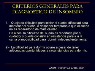 CRITERIOS GENERALES PARA DIAGNOSTICO DE INSOMNIO 1.-  Queja de dificultad para iniciar el sueño, dificultad para mantener el sueño, o despertar temprano o que el sueño no es reparador o de mala calidad.  En niños, la dificultad del sueño es reportada por el cuidador y puede consistir en resistencia para ir a la cama o imposibilidad para  dormir independientemente. 2.-  La dificultad para dormir ocurre a pesar de tener adecuadas oportunidades y circunstancias para dormir.  AASM.  ICSD 2ª ed. ASDA; 2005 