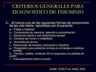 CRITERIOS GENERALES PARA DIAGNOSTICO DE INSOMNIO 3.-  Al menos una de las siguientes formas de compromiso de las vida diaria, reportadas por el paciente: a.-  Fatiga o malestar b.-  Compromiso de memoria, atención o concentración c.-  Disfunción social o mal rendimiento escolar d.-  Cambios de humor o irritabilidad e.-  Somnolencia diurna f.-  Disminución de energía, motivación o iniciativa  g.-  Propensión para presentar errores en el trabajo o mientras  maneja h.-  Tensión, cefalea, síntomas GI en respuesta a la pérdida de sueño i.-  Preocupaciones sobre el sueño AASM.  ICSD 2ª ed. ASDA; 2005 