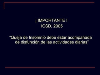 ¡ IMPORTANTE !  ICSD, 2005 “ Queja de Insomnio debe estar acompañada de disfunción de las actividades diarias” 