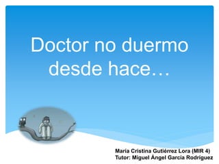 Doctor no duermo
desde hace…
María Cristina Gutiérrez Lora (MIR 4)
Tutor: Miguel Ángel García Rodríguez
 