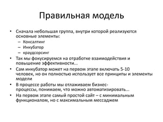 Социальные отличия

         Обычный инкубатор                 Виртуальный инкубатор
Дает возможности только для           Дает надежду возможности всем
отобранных проектов                   инициативным и творческим людям
Ориентация на победителей             Ориентация на сотрудничество
Ориентирован на интересы              Учитывает интересы всего
владельцев/ команды инкубаторов,      Сообщества
успешных команд и инвесторов

         1.  Мы даем надежду и возможность людям
         2.  Мы даем среду и механизм развития любых идей
         3.  Мы создаем эко-систему, где происходит развитие
             отвергнутых идей и генераций новых идей
         4.  Мы привлекаем сообщество и делаем его участников
             лояльными
         5.  Мы мотивируем участников делиться любой идеей
         6.  Мы мотивируем рекомендовать нас
© Crowdsynergy
 