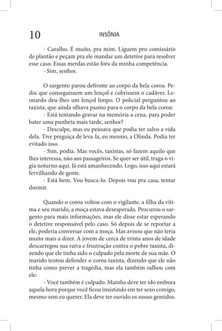INSÔNIA10
- Caralho. É muito, pra mim. Liguem pro comissário
de plantão e peçam pra ele mandar um detetive para resolver
esse caso. Essas merdas estão fora da minha competência.
- Sim, senhor.
O sargento parou defronte ao corpo da bela coroa. Pe-
diu que conseguissem um lençol e cobrissem o cadáver. Le-
onardo deu-lhes um lençol limpo. O policial perguntou ao
taxista, que ainda olhava pasmo para o corpo da bela coroa:
- Está tentando gravar na memória a cena, para poder
bater uma punheta mais tarde, senhor?
- Desculpe, mas eu pensava que podia ter salvo a vida
dela. Tive preguiça de leva-la, eu mesmo, a Olinda. Podia ter
evitado isso.
- Sim, podia. Mas vocês, taxistas, só fazem aquilo que
lhes interessa, não aos passageiros. Se quer ser útil, traga o vi-
gia noturno aqui. Já está amanhecendo. Logo, isso aqui estará
fervilhando de gente.
- Está bem. Vou busca-lo. Depois vou pra casa, tentar
dormir.
Quando o coroa voltou com o vigilante, a filha da víti-
ma e seu marido, a moça estava desesperada. Procurou o sar-
gento para mais informações, mas ele disse estar esperando
o detetive responsável pelo caso. Só depois de se reportar a
ele, poderia conversar com a moça. Mas avisou que não teria
muito mais a dizer. A jovem de cerca de trinta anos de idade
descarregou sua raiva e frustração contra o pobre taxista, di-
zendo que ele tinha sido o culpado pela morte de sua mãe. O
marido tentou defender o coroa taxista, dizendo que ele não
tinha como prever a tragédia, mas ela também ralhou com
ele:
- Você também é culpado. Mainha deve ter ido embora
aquela hora porque você ficou insistindo em ter sexo comigo,
mesmo sem eu querer. Ela deve ter ouvido os nosso gemidos.
 