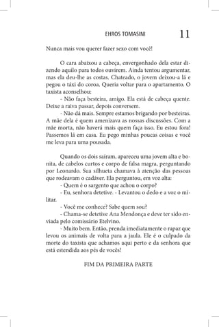 EHROS TOMASINI 11
Nunca mais vou querer fazer sexo com você!
O cara abaixou a cabeça, envergonhado dela estar di-
zendo aquilo para todos ouvirem. Ainda tentou argumentar,
mas ela deu-lhe as costas. Chateado, o jovem deixou-a lá e
pegou o táxi do coroa. Queria voltar para o apartamento. O
taxista aconselhou:
- Não faça besteira, amigo. Ela está de cabeça quente.
Deixe a raiva passar, depois conversem.
- Não dá mais. Sempre estamos brigando por besteiras.
A mãe dela é quem amenizava as nossas discussões. Com a
mãe morta, não haverá mais quem faça isso. Eu estou fora!
Passemos lá em casa. Eu pego minhas poucas coisas e você
me leva para uma pousada.
Quando os dois saíram, apareceu uma jovem alta e bo-
nita, de cabelos curtos e corpo de falsa magra, perguntando
por Leonardo. Sua silhueta chamava à atenção das pessoas
que rodeavam o cadáver. Ela perguntou, em voz alta:
- Quem é o sargento que achou o corpo?
- Eu, senhora detetive. - Levantou o dedo e a voz o mi-
litar.
- Você me conhece? Sabe quem sou?
- Chama-se detetive Ana Mendonça e deve ter sido en-
viada pelo comissário Etelvino.
- Muito bem. Então, prenda imediatamente o rapaz que
levou os animais de volta para a jaula. Ele é o culpado da
morte do taxista que achamos aqui perto e da senhora que
está estendida aos pés de vocês!
FIM DA PRIMEIRA PARTE
 