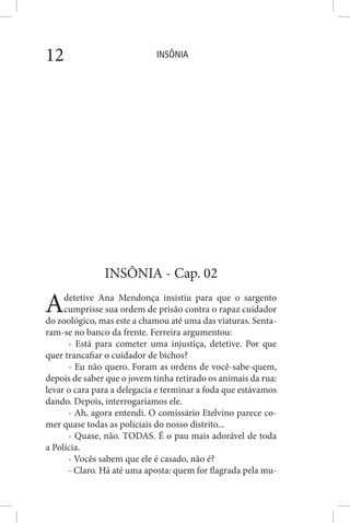 INSÔNIA12
INSÔNIA - Cap. 02
Adetetive Ana Mendonça insistiu para que o sargento
cumprisse sua ordem de prisão contra o rapaz cuidador
do zoológico, mas este a chamou até uma das viaturas. Senta-
ram-se no banco da frente. Ferreira argumentou:
- Está para cometer uma injustiça, detetive. Por que
quer trancafiar o cuidador de bichos?
- Eu não quero. Foram as ordens de você-sabe-quem,
depois de saber que o jovem tinha retirado os animais da rua:
levar o cara para a delegacia e terminar a foda que estávamos
dando. Depois, interrogaríamos ele.
- Ah, agora entendi. O comissário Etelvino parece co-
mer quase todas as policiais do nosso distrito...
- Quase, não. TODAS. É o pau mais adorável de toda
a Polícia.
- Vocês sabem que ele é casado, não é?
- Claro. Há até uma aposta: quem for flagrada pela mu-
 