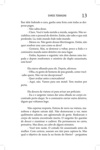 EHROS TOMASINI 13
lher dele fodendo o cara, ganha uma festa com todas as des-
pesas pagas.
- Não sabia disso.
- Claro. Você é todo metido a merda, sargento. Não so-
ciabiliza com o pessoal do distrito. Então, não sabe o que está
perdendo. Lá, todo mundo fode todo mundo.
- Menos eu. Não gosto dessas libertinagens. Então, não
quer resolver esse caso como se deve?
- Gostaria. Mas, se demorar a voltar, perco a foda e o
comissário manda outro detetive em meu lugar.
- Então, façamos o seguinte: nós dois damos uma tre-
pada e depois resolvemos o mistério do duplo assassinato,
está bem?
Ela esteve olhando para ele. Depois, afirmou:
- Olha, eu gosto de homens de pau grande, como você-
-sabe-quem. Não vai me decepcionar?
- Quer avaliar antes a mercadoria?
- Aqui, não. Vamos para um motel. Tem muitos por
perto.
Ela desceu da viatura só para avisar aos policiais:
- Eu e o sargento vamos dar uma olhada no corpo en-
contrado perto daqui. Se o comissário enviar outro detetive,
digam que voltamos logo.
Não esperou resposta. Entrou de novo na viatura, ma-
nobrou e depois saíram dali. Não demoraram a ver, meio
quilômetro adiante, um aglomerado de gente. Rodeavam o
corpo do taxista encontrado morto. O sargento fez questão
de descer e examinar o cadáver. Ela permaneceu no carro,
pensativa. Mas disse, ao cabo de alguns minutos:
- Você tem razão. O coitado foi assassinado antes da
mulher. Com certeza, usaram seu táxi para captura-la. Mas
qual o objetivo de mata-la na frente do Horto? - perguntou
 
