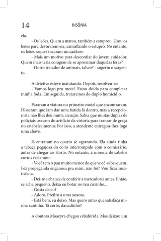 INSÔNIA14
ela.
- Os leões. Quem a matou, também a estuprou. Usou os
leões para devorarem-na, camuflando o estupro. No entanto,
os leões sequer tocaram no cadáver.
- Mais um motivo para desconfiar do jovem cuidador.
Quem mais teria coragem de se aproximar daquelas feras?
- Outro tratador de animais, talvez? - sugeriu o sargen-
to.
A detetive esteve matutando. Depois, resolveu-se:
- Vamos logo pro motel. Estou doida para completar
minha foda. Em seguida, trataremos do duplo homicídio.
Pararam a viatura no primeiro motel que encontraram.
Disseram que iam dar uma batida lá dentro, mas a recepcio-
nista não lhes deu muita atenção. Sabia que muitas duplas de
policiais usavam do artifício da vistoria para transar de graça
no estabelecimento. Por isso, a atendente entregou-lhes logo
uma chave.
Já entraram no quarto se agarrando. Ela ainda tinha
a tabaca pegajosa do coito interrompido com o comissário,
antes de chegar ao Horto. No entanto, a morena de cabelos
curtos reclamou:
- Você tem o pau muito menor do que você-sabe-quem.
Fez propaganda enganosa pra mim, não foi? Vou ficar insa-
tisfeita.
- Dei-te a chance de conferir a mercadoria antes. Então,
se acha pequeno, deixa eu botar no teu cuzinho...
- Gosta de cu?
- Adoro. Prefiro a uma xoxota.
- Está bem, eu deixo. Mas quero antes que satisfaça mi-
nha xaninha. Tá certo, danadinho?
A doutora Moacyra chegou esbaforida. Mas deixou um
 