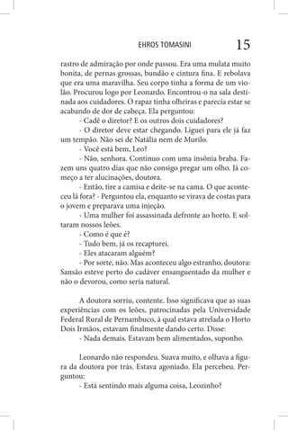 EHROS TOMASINI 15
rastro de admiração por onde passou. Era uma mulata muito
bonita, de pernas grossas, bundão e cintura fina. E rebolava
que era uma maravilha. Seu corpo tinha a forma de um vio-
lão. Procurou logo por Leonardo. Encontrou-o na sala desti-
nada aos cuidadores. O rapaz tinha olheiras e parecia estar se
acabando de dor de cabeça. Ela perguntou:
- Cadê o diretor? E os outros dois cuidadores?
- O diretor deve estar chegando. Liguei para ele já faz
um tempão. Não sei de Natália nem de Murilo.
- Você está bem, Leo?
- Não, senhora. Continuo com uma insônia braba. Fa-
zem uns quatro dias que não consigo pregar um olho. Já co-
meço a ter alucinações, doutora.
- Então, tire a camisa e deite-se na cama. O que aconte-
ceu lá fora? - Perguntou ela, enquanto se virava de costas para
o jovem e preparava uma injeção.
- Uma mulher foi assassinada defronte ao horto. E sol-
taram nossos leões.
- Como é que é?
- Tudo bem, já os recapturei.
- Eles atacaram alguém?
- Por sorte, não. Mas aconteceu algo estranho, doutora:
Sansão esteve perto do cadáver ensanguentado da mulher e
não o devorou, como seria natural.
A doutora sorriu, contente. Isso significava que as suas
experiências com os leões, patrocinadas pela Universidade
Federal Rural de Pernambuco, à qual estava atrelada o Horto
Dois Irmãos, estavam finalmente dando certo. Disse:
- Nada demais. Estavam bem alimentados, suponho.
Leonardo não respondeu. Suava muito, e olhava a figu-
ra da doutora por trás. Estava agoniado. Ela percebeu. Per-
guntou:
- Está sentindo mais alguma coisa, Leozinho?
 