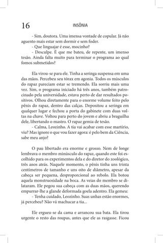 INSÔNIA16
- Sim, doutora. Uma imensa vontade de copular. Já não
aguento mais estar sem dormir e sem foder.
- Que linguajar é esse, mocinho?
- Desculpe. É que me bateu, de repente, um imenso
tesão. Ainda falta muito para terminar o programa ao qual
fomos submetidos?
Ela virou-se para ele. Tinha a seringa suspensa em uma
das mãos. Percebeu seu tórax em agonia. Todos os músculos
do rapaz pareciam estar se tremendo. Ela sorriu mais uma
vez. Sim, o programa iniciado há três anos, também patro-
cinado pela universidade, estava perto de dar resultados po-
sitivos. Olhou diretamente para o enorme volume feito pelo
pênis do rapaz, dentro das calças. Depositou a seringa em
qualquer lugar e fechou a porta do gabinete com duas vol-
tas na chave. Voltou para perto do jovem e abriu a braguilha
dele, libertando o mastro. O rapaz gemia de tesão.
- Calma, Leozinho. A tia vai acabar com esse martírio,
viu? Mas ignore o que vou fazer agora: é pelo bem da Ciência,
sabe meu anjo?
O pau libertado era enorme e grosso. Nem de longe
lembrava o membro minúsculo do rapaz, quando este foi es-
colhido para os experimentos dela e do diretor do zoológico,
três anos atrás. Naquele momento, o pênis tinha uns trinta
centímetros de tamanho e uns oito de diâmetro, apesar da
cabeça ser pequena, desproporcional ao rebolo. Ela botou
aquela monstruosidade na boca. As veias do membro se di-
lataram. Ele pegou sua cabeça com as duas mãos, querendo
empurrar-lhe a glande deformada goela adentro. Ela gemeu:
- Tenha cuidado, Leozinho. Suas unhas estão enormes,
já percebeu? Não vá machucar a tia...
Ele ergueu-se da cama e arrancou sua bata. Ela tirou
urgente o resto das roupas, antes que ele as rasgasse. Ficou
 