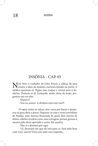 INSÔNIA18
INSÔNIA - CAP. 03
Nem bem o cuidador de leões forçou a cabeça da pica
contra o ânus da doutora, ouviram batidas na porta. A
médica aperreou-se. Pegou suas roupas e correu para o ba-
nheiro. Trancou-se lá. Leonardo, ainda cheio de tesão, per-
guntou em voz alta:
- Quém é?
- Sou eu, amore. A doutora está com você?
O rapaz vestiu as calças, sem cueca por baixo, e prepa-
rou-se para abrir a porta. Deparou-se com o rosto sorridente
de Natália, uma morena boazauda de quase dois metros de
altura, cabelos revoltos como uma selvagem, pernas grossas à
mostra pelo short apertado e curto. Ele mentiu:
- Não vi a doutora por aqui.
- Ué, disseram-me que ela veio para cá. Está tudo bem
com você, amore? Está com uma cara esquisita...
 