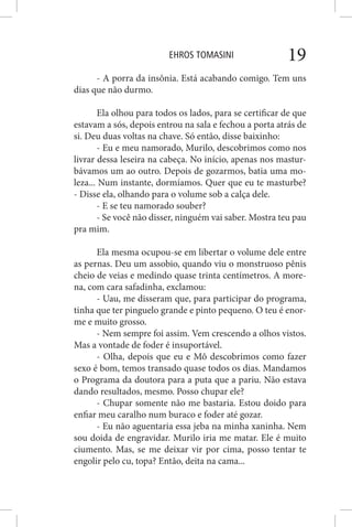 EHROS TOMASINI 19
- A porra da insônia. Está acabando comigo. Tem uns
dias que não durmo.
Ela olhou para todos os lados, para se certificar de que
estavam a sós, depois entrou na sala e fechou a porta atrás de
si. Deu duas voltas na chave. Só então, disse baixinho:
- Eu e meu namorado, Murilo, descobrimos como nos
livrar dessa leseira na cabeça. No início, apenas nos mastur-
bávamos um ao outro. Depois de gozarmos, batia uma mo-
leza... Num instante, dormíamos. Quer que eu te masturbe?
- Disse ela, olhando para o volume sob a calça dele.
- E se teu namorado souber?
- Se você não disser, ninguém vai saber. Mostra teu pau
pra mim.
Ela mesma ocupou-se em libertar o volume dele entre
as pernas. Deu um assobio, quando viu o monstruoso pênis
cheio de veias e medindo quase trinta centímetros. A more-
na, com cara safadinha, exclamou:
- Uau, me disseram que, para participar do programa,
tinha que ter pinguelo grande e pinto pequeno. O teu é enor-
me e muito grosso.
- Nem sempre foi assim. Vem crescendo a olhos vistos.
Mas a vontade de foder é insuportável.
- Olha, depois que eu e Mô descobrimos como fazer
sexo é bom, temos transado quase todos os dias. Mandamos
o Programa da doutora para a puta que a pariu. Não estava
dando resultados, mesmo. Posso chupar ele?
- Chupar somente não me bastaria. Estou doido para
enfiar meu caralho num buraco e foder até gozar.
- Eu não aguentaria essa jeba na minha xaninha. Nem
sou doida de engravidar. Murilo iria me matar. Ele é muito
ciumento. Mas, se me deixar vir por cima, posso tentar te
engolir pelo cu, topa? Então, deita na cama...
 