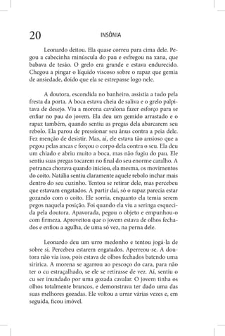 INSÔNIA20
Leonardo deitou. Ela quase correu para cima dele. Pe-
gou a cabecinha minúscula do pau e esfregou na xana, que
babava de tesão. O grelo era grande e estava endurecido.
Chegou a pingar o líquido viscoso sobre o rapaz que gemia
de ansiedade, doido que ela se estrepasse logo nele.
A doutora, escondida no banheiro, assistia a tudo pela
fresta da porta. A boca estava cheia de saliva e o grelo palpi-
tava de desejo. Viu a morena cavalona fazer esforço para se
enfiar no pau do jovem. Ela deu um gemido arrastado e o
rapaz também, quando sentiu as pregas dela abarcarem seu
rebolo. Ela parou de pressionar seu ânus contra a peia dele.
Fez menção de desistir. Mas, aí, ele estava tão ansioso que a
pegou pelas ancas e forçou o corpo dela contra o seu. Ela deu
um chiado e abriu muito a boca, mas não fugiu do pau. Ele
sentiu suas pregas tocarem no final do seu enorme caralho. A
potranca chorava quando iniciou, ela mesma, os movimentos
do coito. Natália sentiu claramente aquele rebolo inchar mais
dentro do seu cuzinho. Tentou se retirar dele, mas percebeu
que estavam engatados. A partir daí, só o rapaz parecia estar
gozando com o coito. Ele sorria, enquanto ela temia serem
pegos naquela posição. Foi quando ela viu a seringa esqueci-
da pela doutora. Apavorada, pegou o objeto e empunhou-o
com firmeza. Aproveitou que o jovem estava de olhos fecha-
dos e enfiou a agulha, de uma só vez, na perna dele.
Leonardo deu um urro medonho e tentou jogá-la de
sobre si. Percebeu estarem engatados. Aperreou-se. A dou-
tora não via isso, pois estava de olhos fechados batendo uma
siririca. A morena se agarrou ao pescoço do cara, para não
ter o cu estraçalhado, se ele se retirasse de vez. Aí, sentiu o
cu ser inundado por uma gozada cavalar. O jovem tinha os
olhos totalmente brancos, e demonstrava ter dado uma das
suas melhores gozadas. Ele voltou a urrar várias vezes e, em
seguida, ficou imóvel.
 