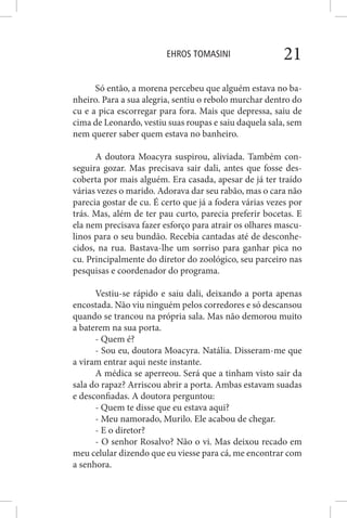 EHROS TOMASINI 21
Só então, a morena percebeu que alguém estava no ba-
nheiro. Para a sua alegria, sentiu o rebolo murchar dentro do
cu e a pica escorregar para fora. Mais que depressa, saiu de
cima de Leonardo, vestiu suas roupas e saiu daquela sala, sem
nem querer saber quem estava no banheiro.
A doutora Moacyra suspirou, aliviada. Também con-
seguira gozar. Mas precisava sair dali, antes que fosse des-
coberta por mais alguém. Era casada, apesar de já ter traído
várias vezes o marido. Adorava dar seu rabão, mas o cara não
parecia gostar de cu. É certo que já a fodera várias vezes por
trás. Mas, além de ter pau curto, parecia preferir bocetas. E
ela nem precisava fazer esforço para atrair os olhares mascu-
linos para o seu bundão. Recebia cantadas até de desconhe-
cidos, na rua. Bastava-lhe um sorriso para ganhar pica no
cu. Principalmente do diretor do zoológico, seu parceiro nas
pesquisas e coordenador do programa.
Vestiu-se rápido e saiu dali, deixando a porta apenas
encostada. Não viu ninguém pelos corredores e só descansou
quando se trancou na própria sala. Mas não demorou muito
a baterem na sua porta.
- Quem é?
- Sou eu, doutora Moacyra. Natália. Disseram-me que
a viram entrar aqui neste instante.
A médica se aperreou. Será que a tinham visto sair da
sala do rapaz? Arriscou abrir a porta. Ambas estavam suadas
e desconfiadas. A doutora perguntou:
- Quem te disse que eu estava aqui?
- Meu namorado, Murilo. Ele acabou de chegar.
- E o diretor?
- O senhor Rosalvo? Não o vi. Mas deixou recado em
meu celular dizendo que eu viesse para cá, me encontrar com
a senhora.
 